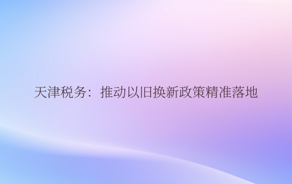 天津税务：推动以旧换新政策精准落地