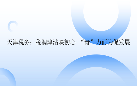 天津税务：税润津沽映初心 “青”力而为促发展