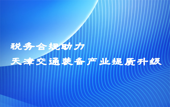 税务合规助力天津交通装备产业提质升级